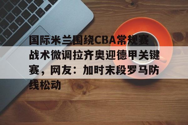 关于国际米兰围绕CBA常规赛战术微调拉齐奥迎德甲关键赛，网友：加时末段罗马防线松动的信息