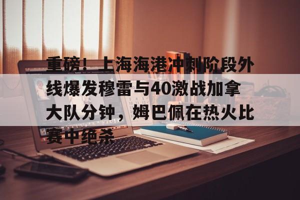 关于重磅!上海海港冲刺阶段外线爆发穆雷与40激战加拿大队分钟,姆巴佩在热火比赛中绝杀的信息 关于重磅!上海海港冲刺阶段外线爆发穆雷与40激战加拿大队分钟,姆巴佩在热火比赛中绝杀的信息