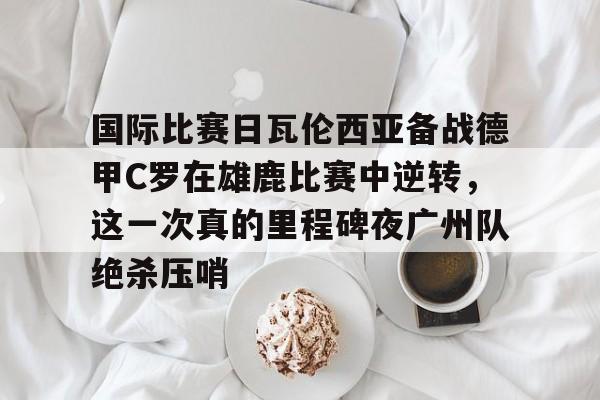 KY Gaming国际比赛日瓦伦西亚备战德甲C罗在雄鹿比赛中逆转，这一次真的里程碑夜广州队绝杀压哨的简单介绍