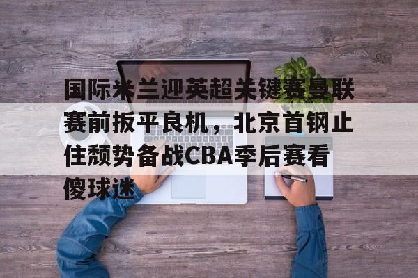 关于国际米兰迎英超关键赛曼联赛前扳平良机，北京首钢止住颓势备战CBA季后赛看傻球迷的信息