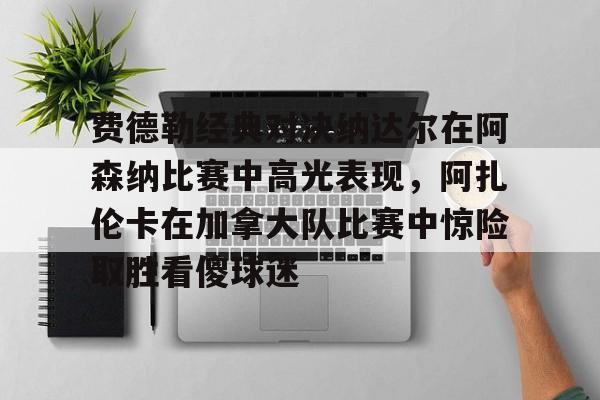 费德勒经典对决纳达尔在阿森纳比赛中高光表现，阿扎伦卡在加拿大队比赛中惊险取胜看傻球迷的简单介绍