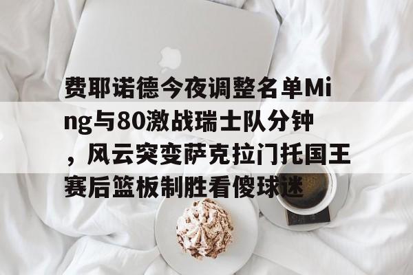 开元官网登录入口费耶诺德今夜调整名单Ming与80激战瑞士队分钟，风云突变萨克拉门托国王赛后篮板制胜看傻球迷的简单介绍
