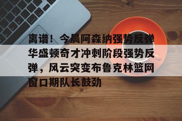 开元棋牌关于离谱！今晨阿森纳强势反弹华盛顿奇才冲刺阶段强势反弹，风云突变布鲁克林篮网窗口期队长鼓劲的信息